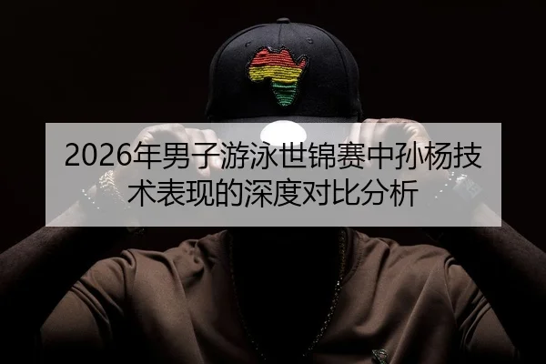 2026年男子游泳世锦赛中孙杨技术表现的深度对比分析