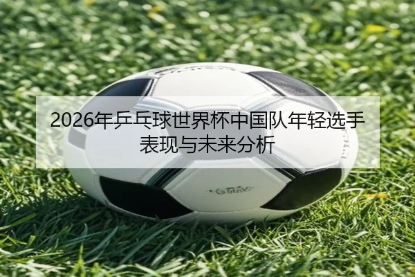 nian-ping-pang-qiu-shi-jie-bei-zhong-guo-dui-nian-qing-xuan-shou-biao-xian-yu-wei-lai-fen-xi-2-929.jpg